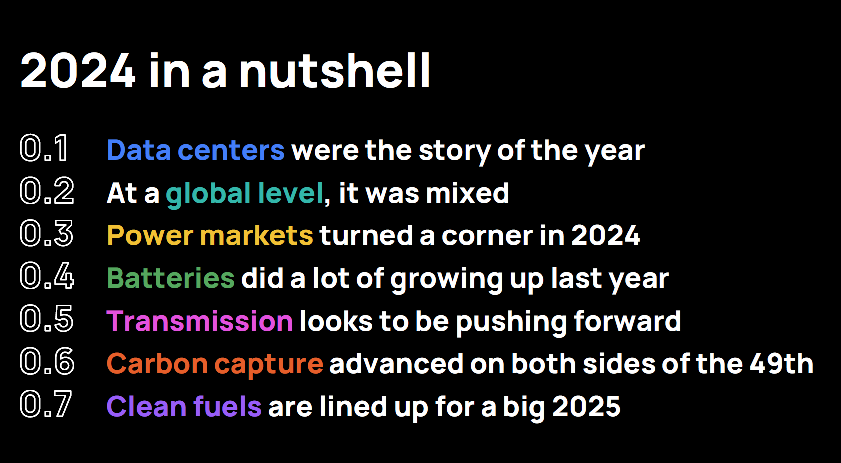 0.1 Data centers were the story of the year
0.2 At a global level, it was mixed
0.3 Power markets turned a corner in 2024
0.4 Batteries did a lot of growing up last year
0.5 Transmission looks to be pushing forward
0.6Carbon capture advanced on both sides of the 49th
0.7 Clean fuels are lined up for a big 2025